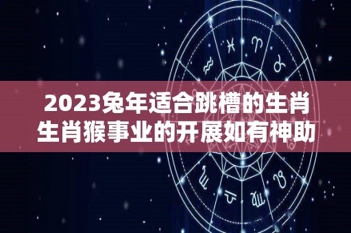 2023兔年适合跳槽的生肖生肖猴事业的开展如有神助（属兔2020年适合跳槽吗）