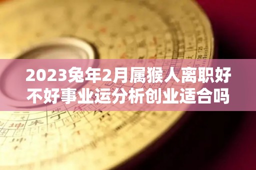 2023兔年2月属猴人离职好不好事业运分析创业适合吗（属猴的人在兔年运势如何）