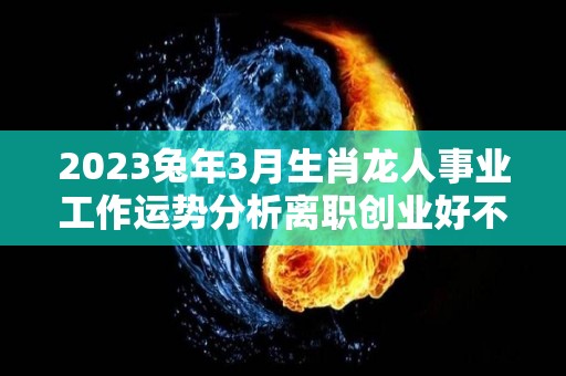 2023兔年3月生肖龙人事业工作运势分析离职创业好不（2023年属龙人每月运势及运程）