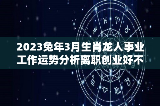 2023兔年3月生肖龙人事业工作运势分析离职创业好不（2023年属龙人的全年每月）