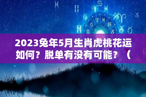 2023兔年5月生肖虎桃花运如何？脱单有没有可能？（属兔在2023年虎年运势）