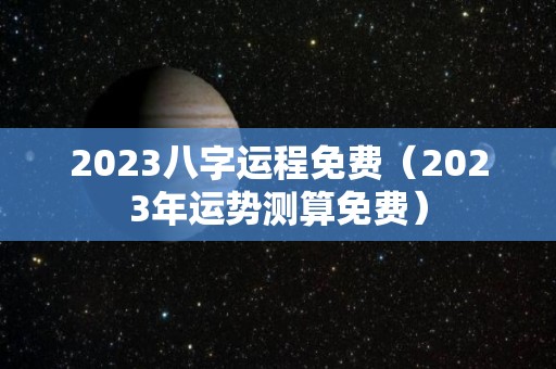 2023八字运程免费（2023年运势测算免费）