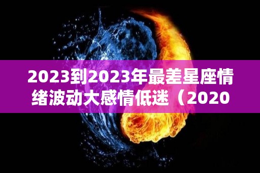 2023到2023年最差星座情绪波动大感情低迷（2020年运势最差的星座）