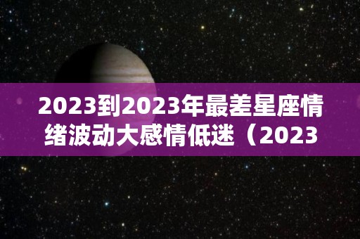 2023到2023年最差星座情绪波动大感情低迷（2023星座运势大解析）