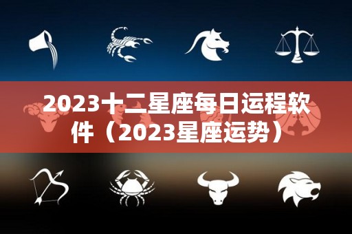 2023十二星座每日运程软件（2023星座运势）