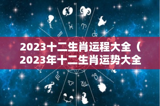 2023十二生肖运程大全（2023年十二生肖运势大全）