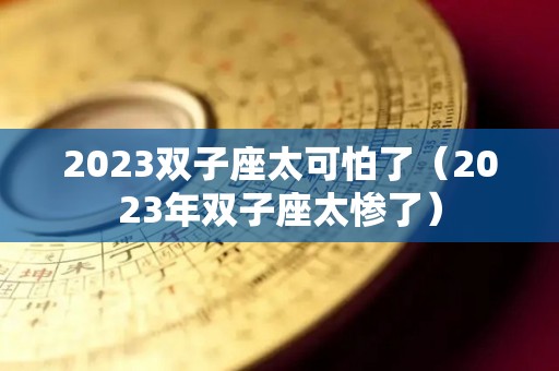 2023双子座太可怕了（2023年双子座太惨了）