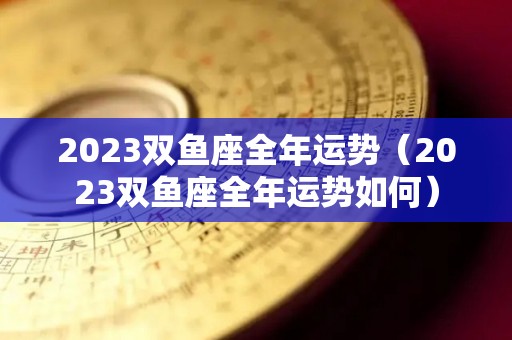 2023双鱼座全年运势（2023双鱼座全年运势如何）