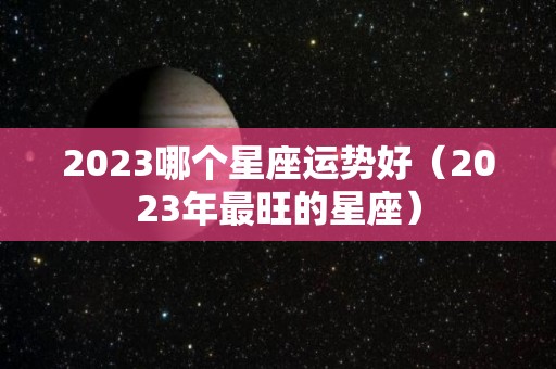 2023哪个星座运势好（2023年最旺的星座）