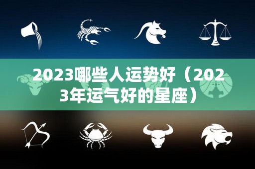 2023哪些人运势好（2023年运气好的星座）