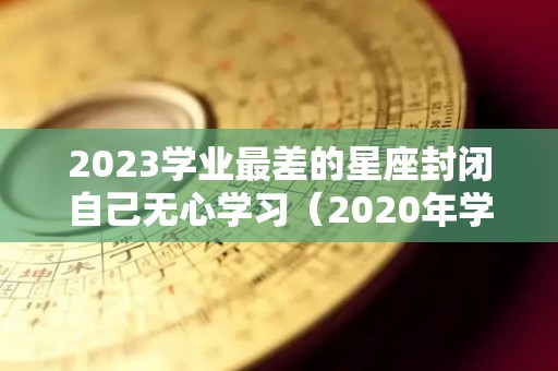 2023学业最差的星座封闭自己无心学习（2020年学业不顺的星座）