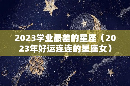 2023学业最差的星座（2023年好运连连的星座女）