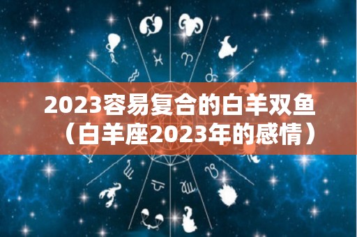 2023容易复合的白羊双鱼（白羊座2023年的感情）