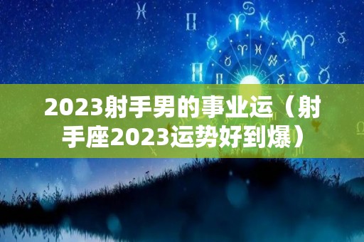 2023射手男的事业运（射手座2023运势好到爆）