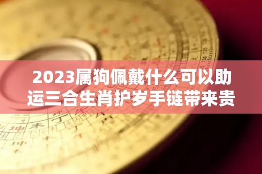 2023属狗佩戴什么可以助运三合生肖护岁手链带来贵人（属狗2021年佩戴什么吉祥物）