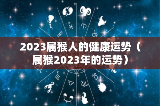 2023属猴人的健康运势（属猴2023年的运势）