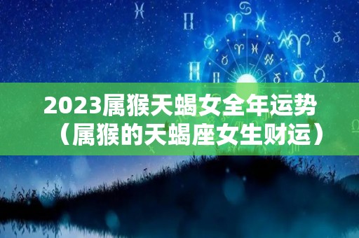 2023属猴天蝎女全年运势（属猴的天蝎座女生财运）