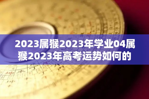 2023属猴2023年学业04属猴2023年高考运势如何的简单介绍