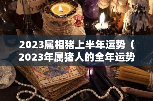 2023属相猪上半年运势（2023年属猪人的全年运势）