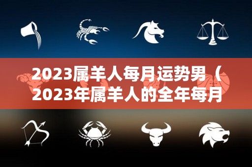 2023属羊人每月运势男（2023年属羊人的全年每月）