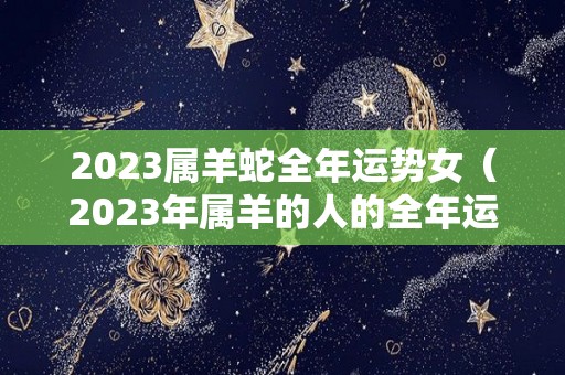 2023属羊蛇全年运势女（2023年属羊的人的全年运势 女性）