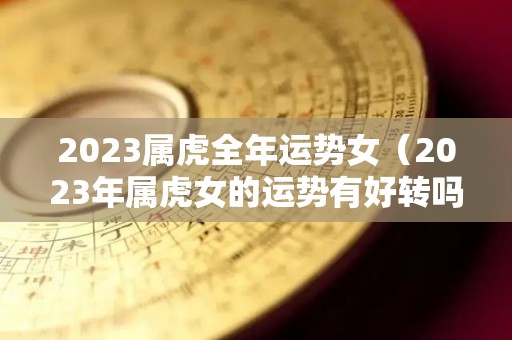 2023属虎全年运势女（2023年属虎女的运势有好转吗）