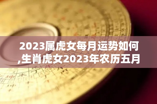 2023属虎女每月运势如何,生肖虎女2023年农历五月运势如何