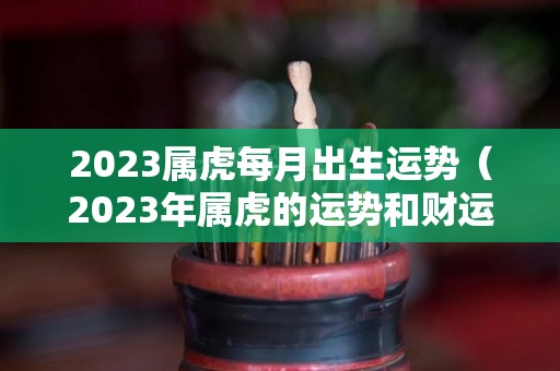 2023属虎每月出生运势（2023年属虎的运势和财运每月运势）