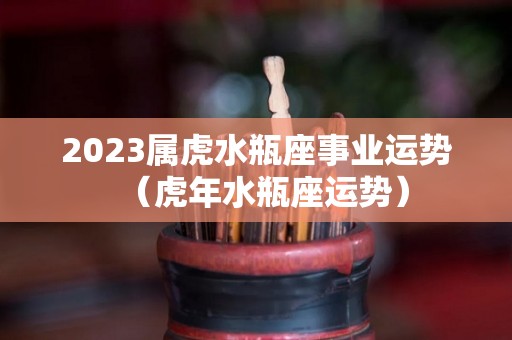 2023属虎水瓶座事业运势（虎年水瓶座运势）