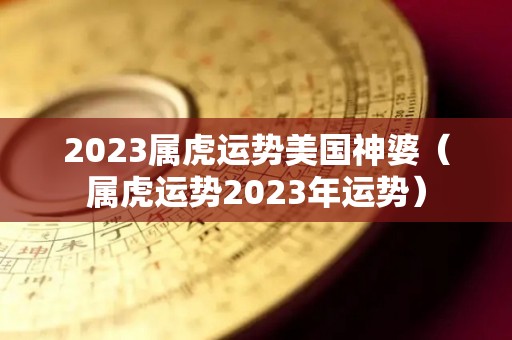 2023属虎运势美国神婆（属虎运势2023年运势）