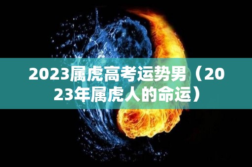 2023属虎高考运势男（2023年属虎人的命运）