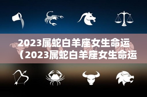 2023属蛇白羊座女生命运（2023属蛇白羊座女生命运怎么样）