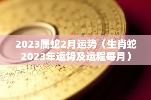 2023属蛇2月运势（生肖蛇2023年运势及运程每月）