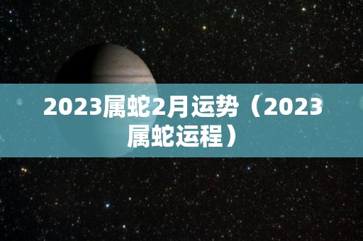 2023属蛇2月运势（2023属蛇运程）