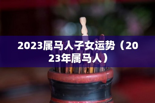 2023属马人子女运势（2023年属马人）