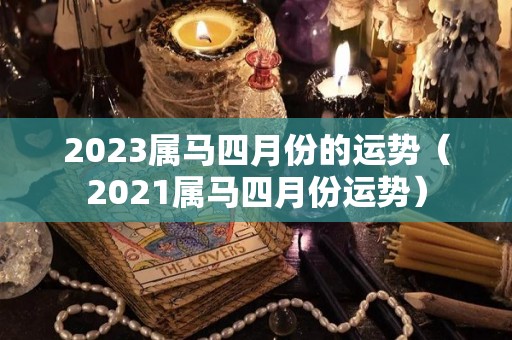 2023属马四月份的运势（2021属马四月份运势）