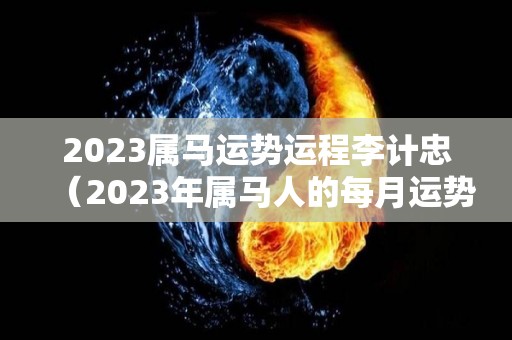 2023属马运势运程李计忠（2023年属马人的每月运势）