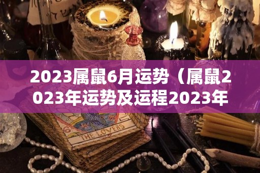 2023属鼠6月运势（属鼠2023年运势及运程2023年属鼠人的全年每月运势）