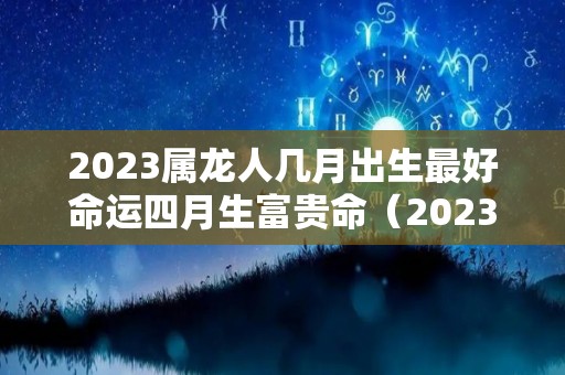 2023属龙人几月出生最好命运四月生富贵命（2023年生肖龙每个月运程如何）