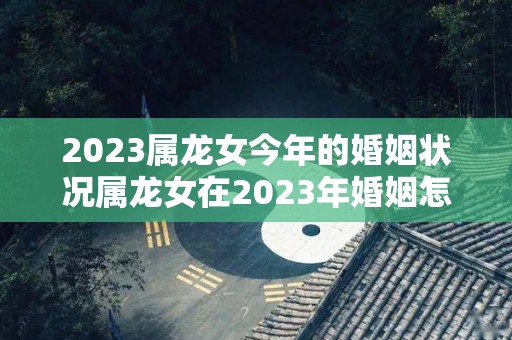 2023属龙女今年的婚姻状况属龙女在2023年婚姻怎么样（属龙女2023年的运势及运程）