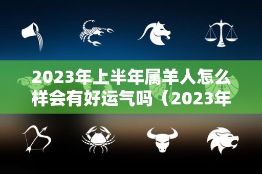 2023年上半年属羊人怎么样会有好运气吗（2023年属羊的人今年怎么样）