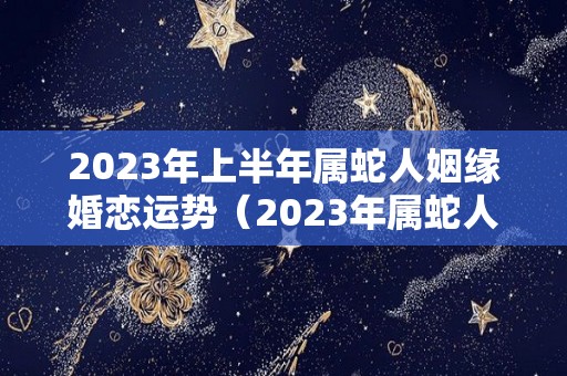 2023年上半年属蛇人姻缘婚恋运势（2023年属蛇人的感情和婚姻）