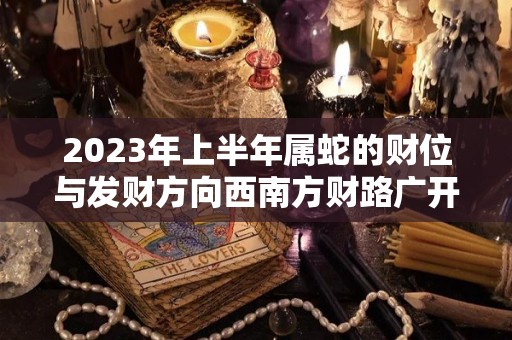 2023年上半年属蛇的财位与发财方向西南方财路广开（2023年属蛇下半年要出大事）