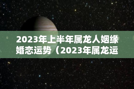 2023年上半年属龙人姻缘婚恋运势（2023年属龙运势及运程）