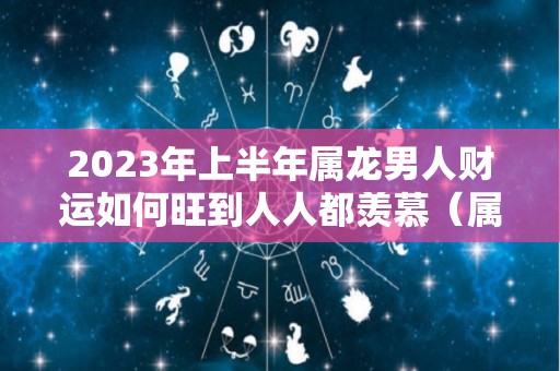 2023年上半年属龙男人财运如何旺到人人都羡慕（属龙2023年运势及运程每月运程男）