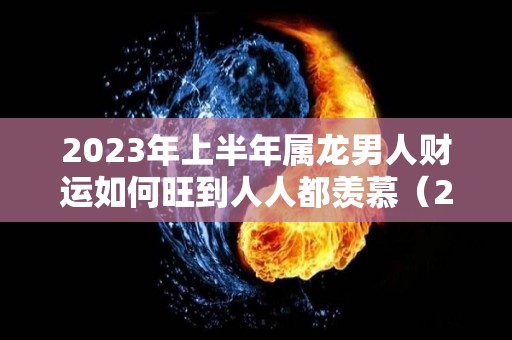 2023年上半年属龙男人财运如何旺到人人都羡慕（2023龙年男的运势）