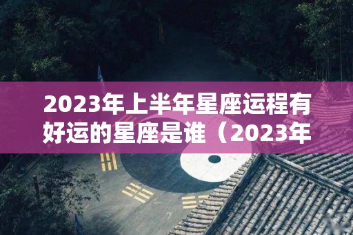 2023年上半年星座运程有好运的星座是谁（2023年运气最旺的三大星座）