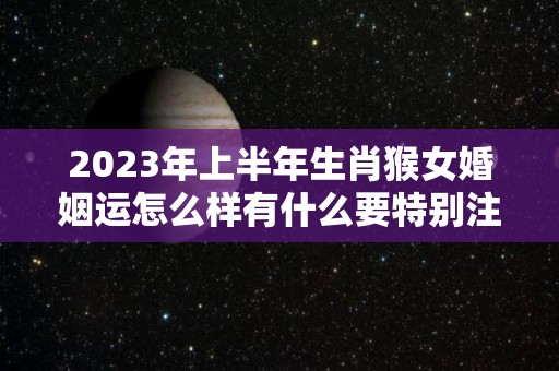 2023年上半年生肖猴女婚姻运怎么样有什么要特别注意吗（2023年属猴人的全年运势女性）