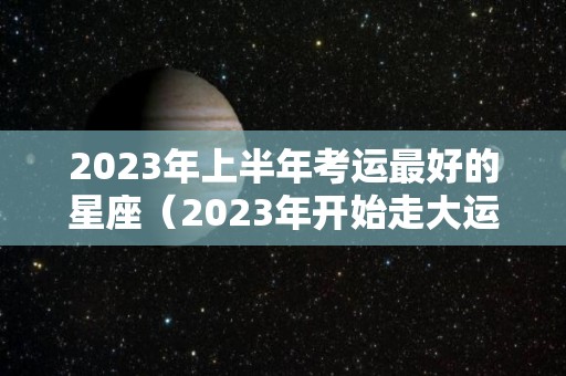 2023年上半年考运最好的星座（2023年开始走大运的星座）