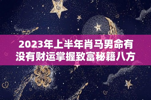 2023年上半年肖马男命有没有财运掌握致富秘籍八方可来财（2023年生肖马男运势）